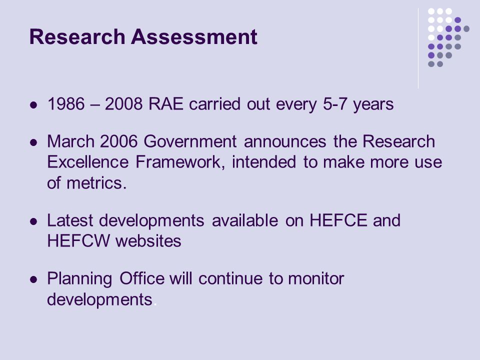 Research Assessment 1986 – 2008 RAE carried out every 5-7 years March 2006 Government announces the Research Excellence Framework, intended to make more use of metrics.