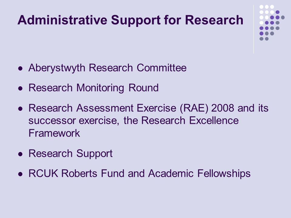 Administrative Support for Research Aberystwyth Research Committee Research Monitoring Round Research Assessment Exercise (RAE) 2008 and its successor exercise, the Research Excellence Framework Research Support RCUK Roberts Fund and Academic Fellowships