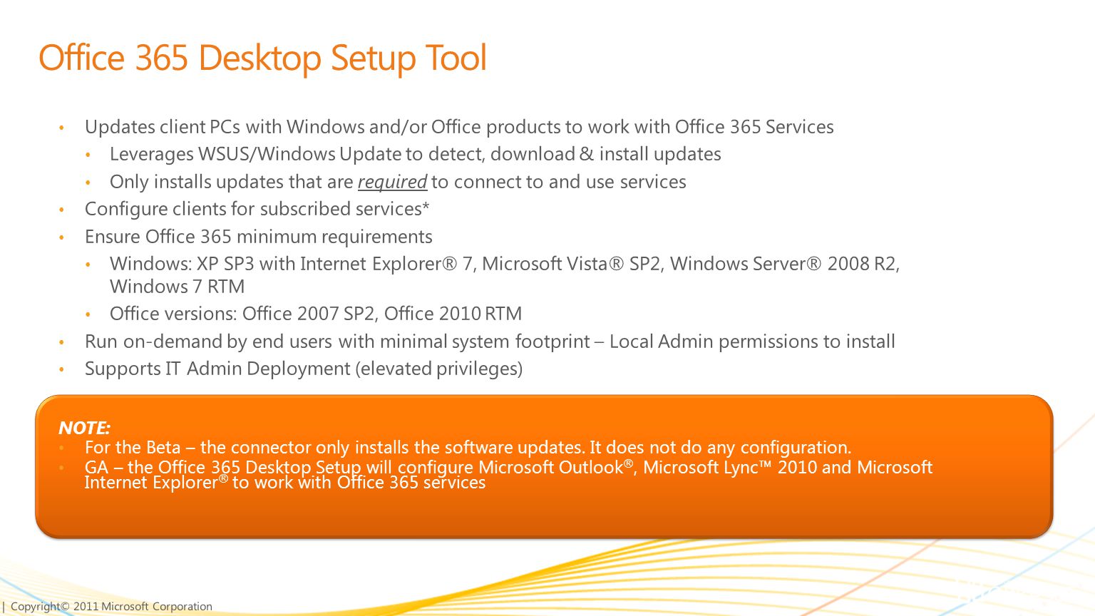 | Copyright© 2011 Microsoft Corporation Updates client PCs with Windows and/or Office products to work with Office 365 Services Leverages WSUS/Windows Update to detect, download & install updates Only installs updates that are required to connect to and use services Configure clients for subscribed services* Ensure Office 365 minimum requirements Windows: XP SP3 with Internet Explorer® 7, Microsoft Vista® SP2, Windows Server® 2008 R2, Windows 7 RTM Office versions: Office 2007 SP2, Office 2010 RTM Run on-demand by end users with minimal system footprint – Local Admin permissions to install Supports IT Admin Deployment (elevated privileges) NOTE: For the Beta – the connector only installs the software updates.