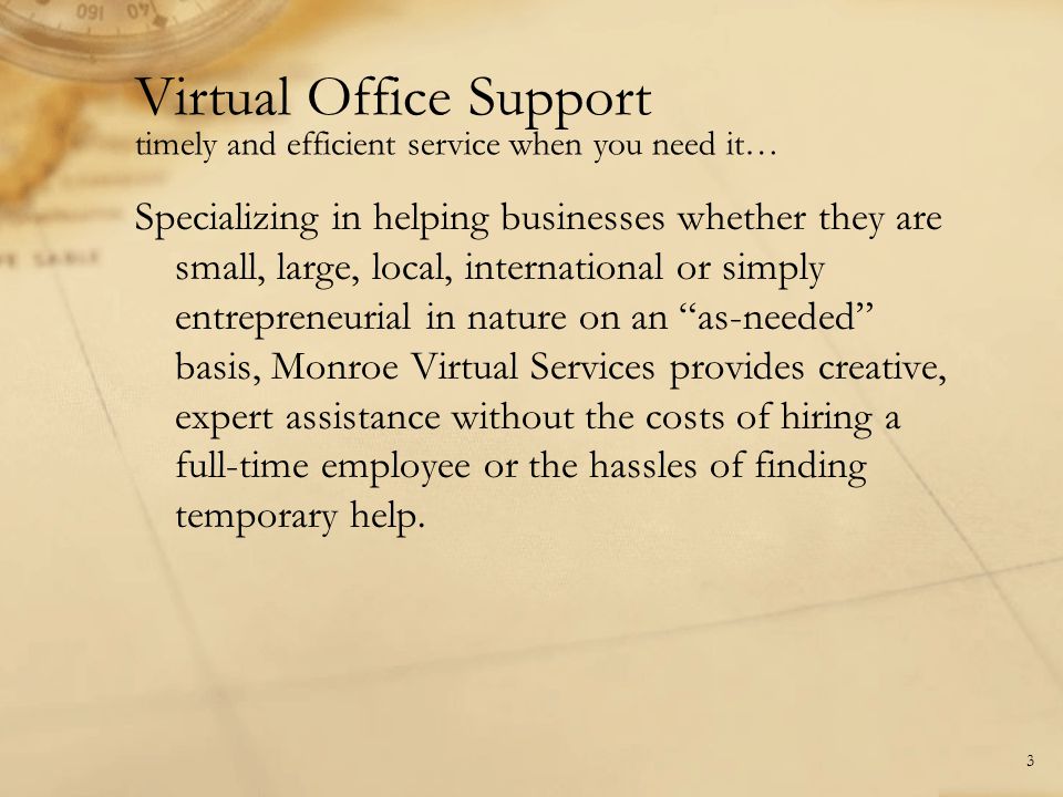 Virtual Office Support timely and efficient service when you need it… Specializing in helping businesses whether they are small, large, local, international or simply entrepreneurial in nature on an as-needed basis, Monroe Virtual Services provides creative, expert assistance without the costs of hiring a full-time employee or the hassles of finding temporary help.