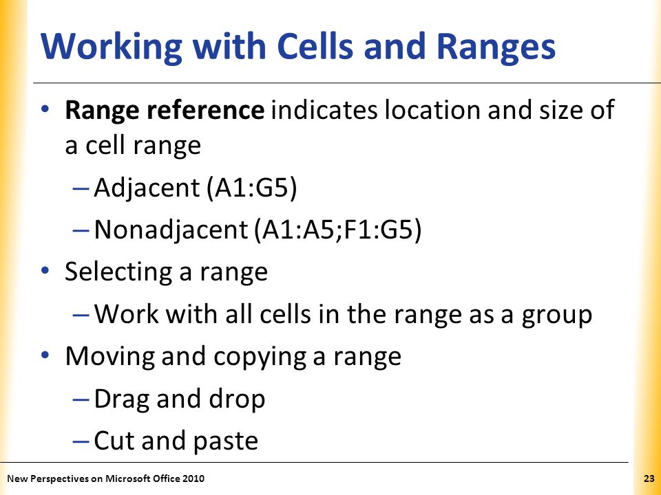 XP Working with Cells and Ranges Range reference indicates location and size of a cell range – Adjacent (A1:G5) – Nonadjacent (A1:A5;F1:G5) Selecting a range – Work with all cells in the range as a group Moving and copying a range – Drag and drop – Cut and paste New Perspectives on Microsoft Office