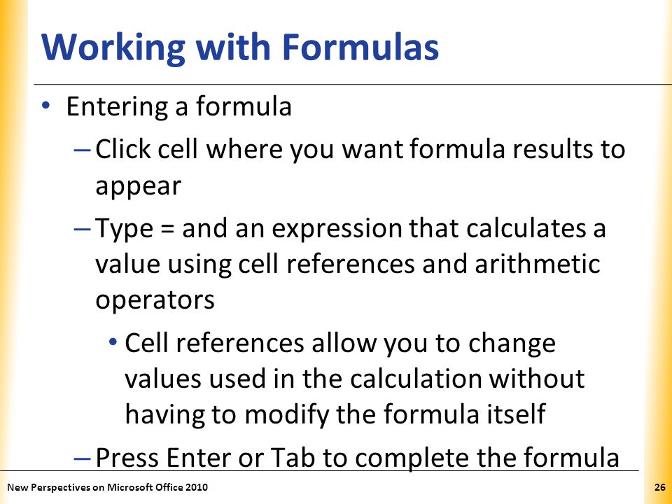 XP Working with Formulas Entering a formula – Click cell where you want formula results to appear – Type = and an expression that calculates a value using cell references and arithmetic operators Cell references allow you to change values used in the calculation without having to modify the formula itself – Press Enter or Tab to complete the formula New Perspectives on Microsoft Office