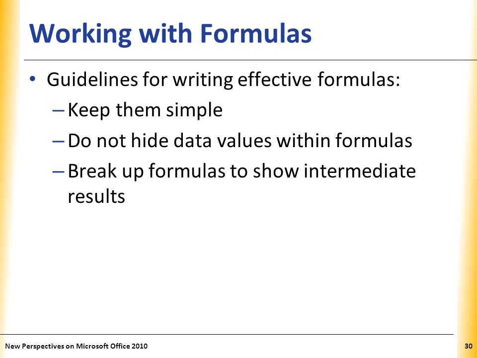 XP Working with Formulas Guidelines for writing effective formulas: – Keep them simple – Do not hide data values within formulas – Break up formulas to show intermediate results New Perspectives on Microsoft Office