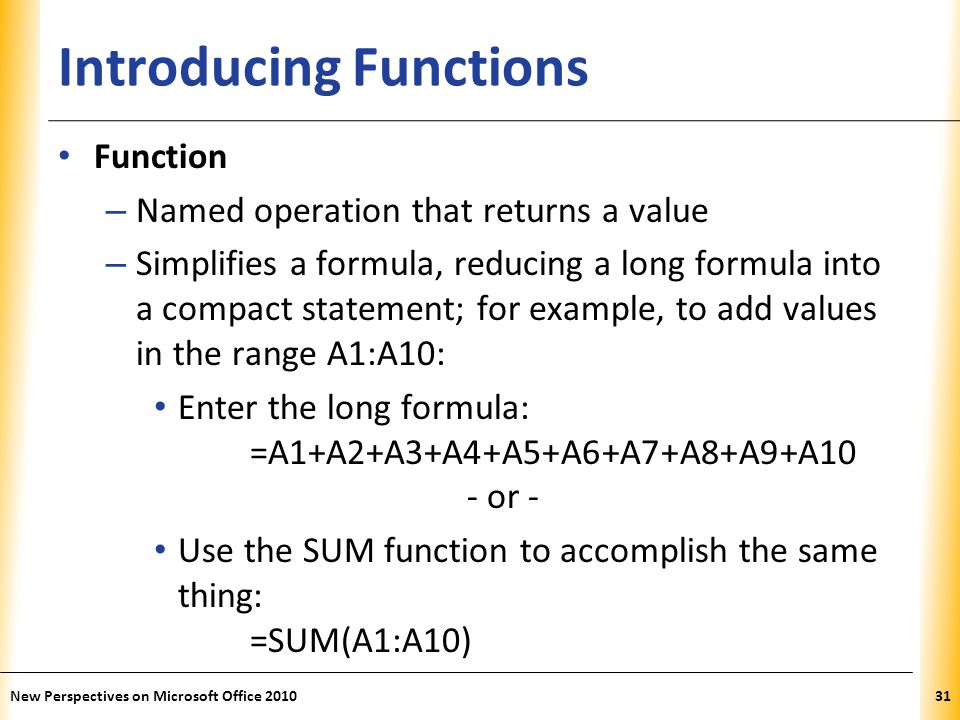 XP Introducing Functions Function – Named operation that returns a value – Simplifies a formula, reducing a long formula into a compact statement; for example, to add values in the range A1:A10: Enter the long formula: =A1+A2+A3+A4+A5+A6+A7+A8+A9+A10 - or - Use the SUM function to accomplish the same thing: =SUM(A1:A10) New Perspectives on Microsoft Office