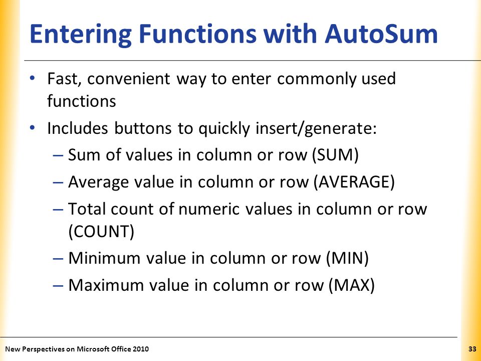 XP Entering Functions with AutoSum Fast, convenient way to enter commonly used functions Includes buttons to quickly insert/generate: – Sum of values in column or row (SUM) – Average value in column or row (AVERAGE) – Total count of numeric values in column or row (COUNT) – Minimum value in column or row (MIN) – Maximum value in column or row (MAX) New Perspectives on Microsoft Office