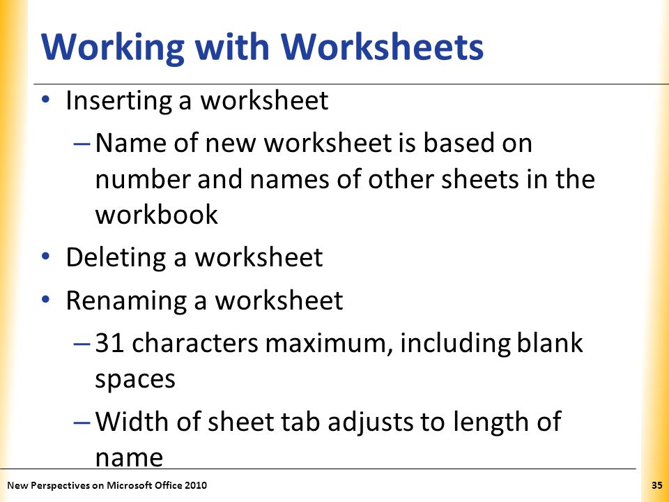 XP Working with Worksheets Inserting a worksheet – Name of new worksheet is based on number and names of other sheets in the workbook Deleting a worksheet Renaming a worksheet – 31 characters maximum, including blank spaces – Width of sheet tab adjusts to length of name New Perspectives on Microsoft Office