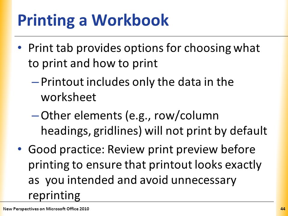 XP Printing a Workbook Print tab provides options for choosing what to print and how to print – Printout includes only the data in the worksheet – Other elements (e.g., row/column headings, gridlines) will not print by default Good practice: Review print preview before printing to ensure that printout looks exactly as you intended and avoid unnecessary reprinting New Perspectives on Microsoft Office