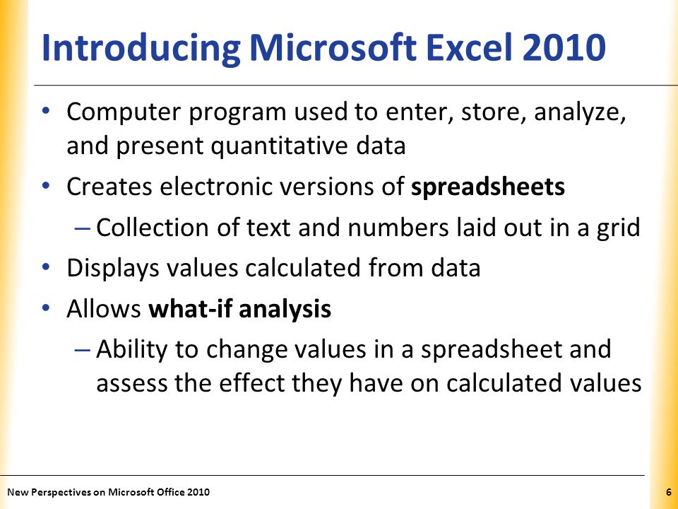 XP Introducing Microsoft Excel 2010 Computer program used to enter, store, analyze, and present quantitative data Creates electronic versions of spreadsheets – Collection of text and numbers laid out in a grid Displays values calculated from data Allows what-if analysis – Ability to change values in a spreadsheet and assess the effect they have on calculated values New Perspectives on Microsoft Office 20106