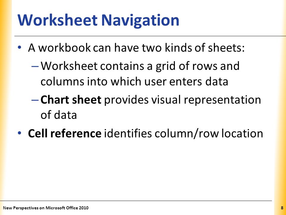 XP Worksheet Navigation A workbook can have two kinds of sheets: – Worksheet contains a grid of rows and columns into which user enters data – Chart sheet provides visual representation of data Cell reference identifies column/row location New Perspectives on Microsoft Office 20108