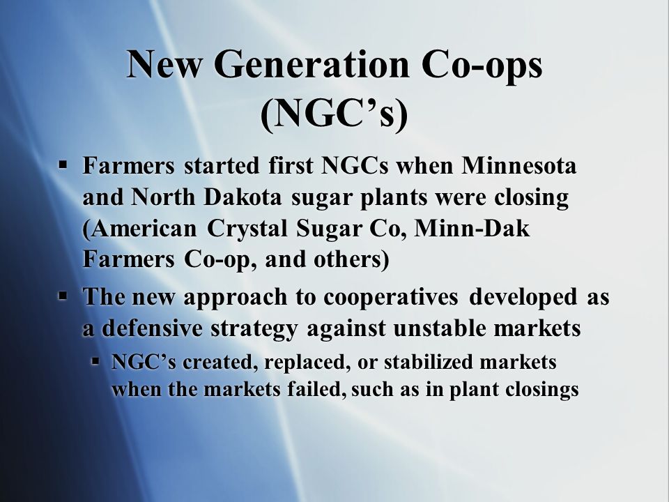 New Generation Co-ops (NGCs) Farmers started first NGCs when Minnesota and North Dakota sugar plants were closing (American Crystal Sugar Co, Minn-Dak Farmers Co-op, and others) The new approach to cooperatives developed as a defensive strategy against unstable markets NGCs created, replaced, or stabilized markets when the markets failed, such as in plant closings Farmers started first NGCs when Minnesota and North Dakota sugar plants were closing (American Crystal Sugar Co, Minn-Dak Farmers Co-op, and others) The new approach to cooperatives developed as a defensive strategy against unstable markets NGCs created, replaced, or stabilized markets when the markets failed, such as in plant closings