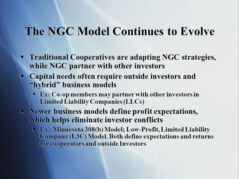 The NGC Model Continues to Evolve Traditional Cooperatives are adapting NGC strategies, while NGC partner with other investors Capital needs often require outside investors and hybrid business models Ex: Co-op members may partner with other investors in Limited Liability Companies (LLCs) Newer business models define profit expectations, which helps eliminate investor conflicts Ex.: Minnesota 308(b) Model; Low-Profit, Limited Liability Company (L3C) Model.
