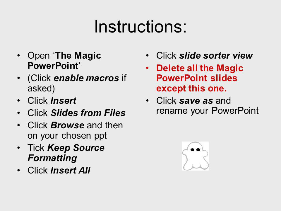 Open The Magic PowerPoint (Click enable macros if asked) Click Insert Click Slides from Files Click Browse and then on your chosen ppt Tick Keep Source Formatting Click Insert All Click slide sorter view Delete all the Magic PowerPoint slides except this one.