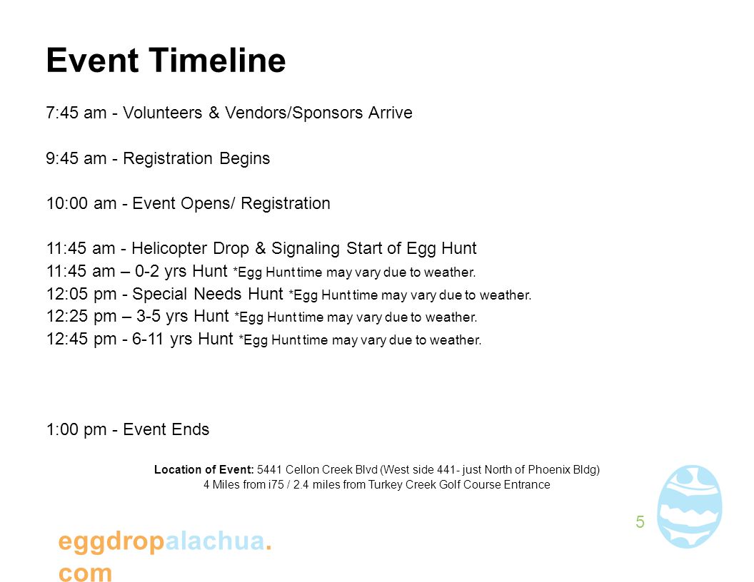 Event Timeline 7:45 am - Volunteers & Vendors/Sponsors Arrive 9:45 am - Registration Begins 10:00 am - Event Opens/ Registration 11:45 am - Helicopter Drop & Signaling Start of Egg Hunt 11:45 am – 0-2 yrs Hunt *Egg Hunt time may vary due to weather.
