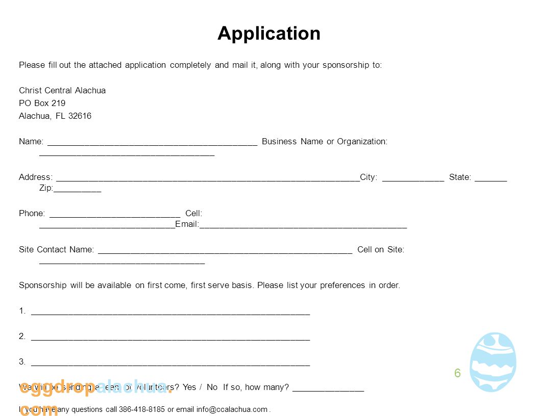 Application Please fill out the attached application completely and mail it, along with your sponsorship to: Christ Central Alachua PO Box 219 Alachua, FL Name: ___________________________________________ Business Name or Organization: ____________________________________ Address: ______________________________________________________________City: _____________ State: _______ Zip:__________ Phone: ___________________________ Cell: ____________________________ __________________________________________ Site Contact Name: ____________________________________________________ Cell on Site: __________________________________ Sponsorship will be available on first come, first serve basis.