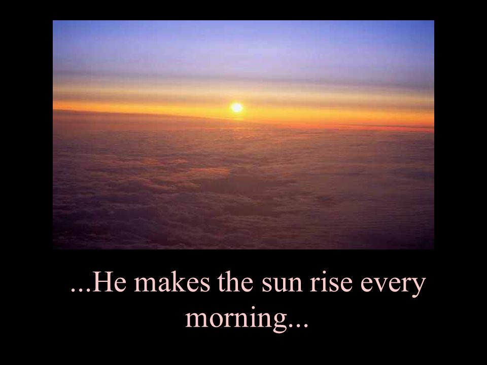 ...He makes the sun rise every morning...