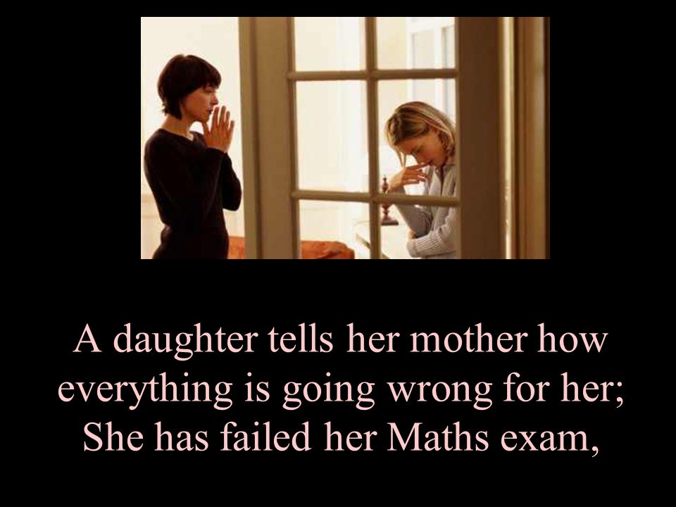 A daughter tells her mother how everything is going wrong for her; She has failed her Maths exam,