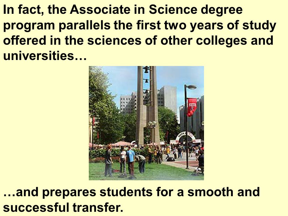In fact, the Associate in Science degree program parallels the first two years of study offered in the sciences of other colleges and universities… …and prepares students for a smooth and successful transfer.