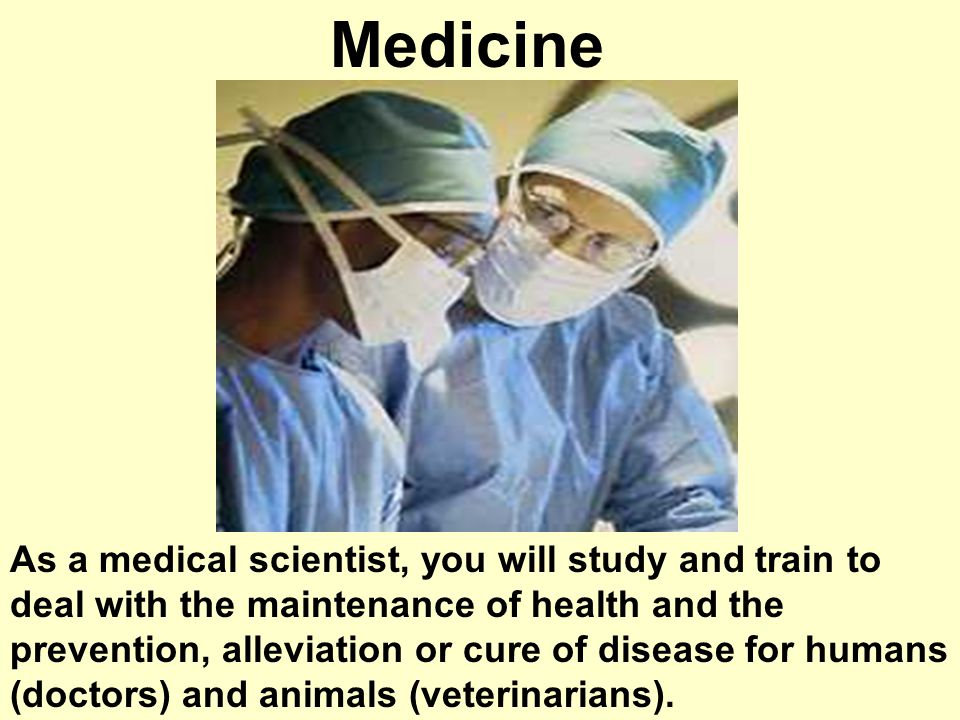 Medicine As a medical scientist, you will study and train to deal with the maintenance of health and the prevention, alleviation or cure of disease for humans (doctors) and animals (veterinarians).