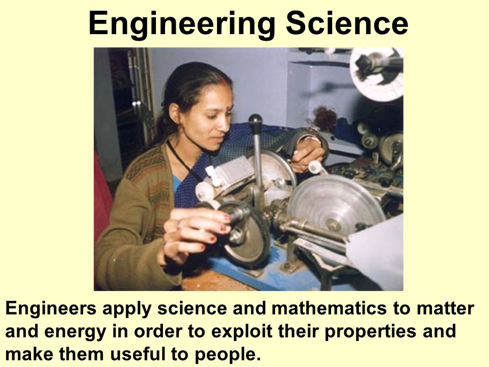 Engineering Science Engineers apply science and mathematics to matter and energy in order to exploit their properties and make them useful to people.