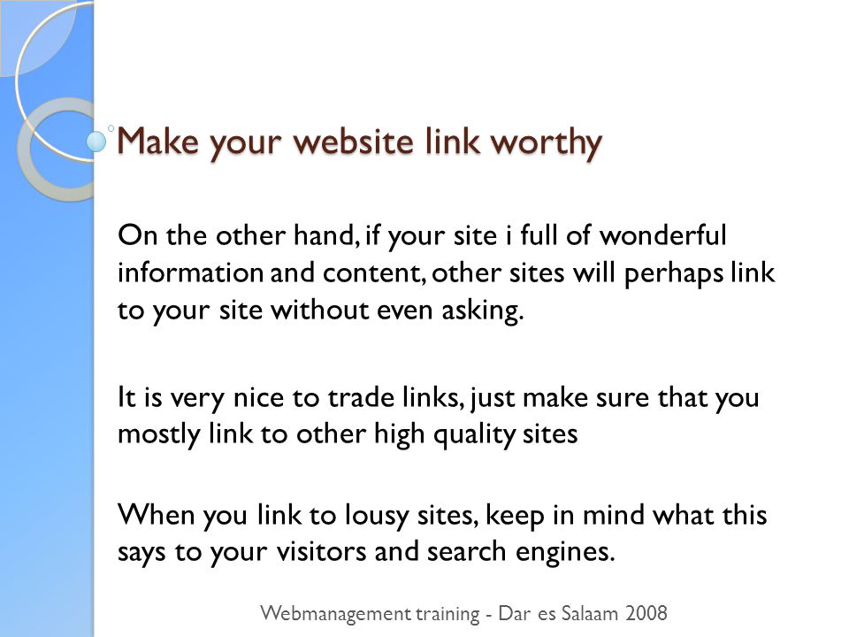 Make your website link worthy On the other hand, if your site i full of wonderful information and content, other sites will perhaps link to your site without even asking.