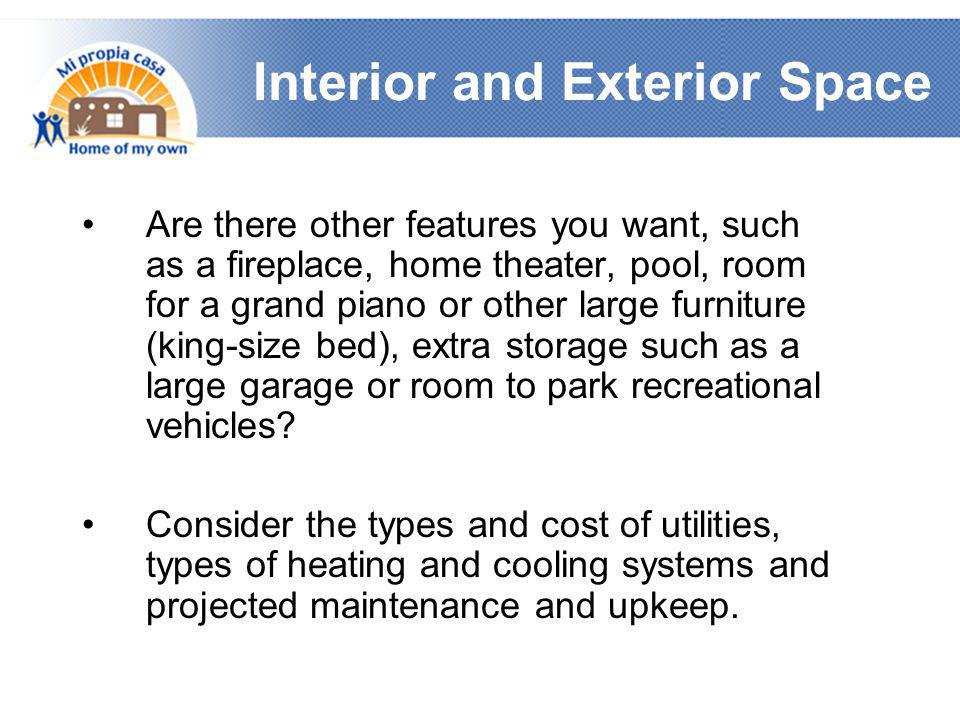 Interior and Exterior Space •Are there other features you want, such as a fireplace, home theater, pool, room for a grand piano or other large furniture (king-size bed), extra storage such as a large garage or room to park recreational vehicles.