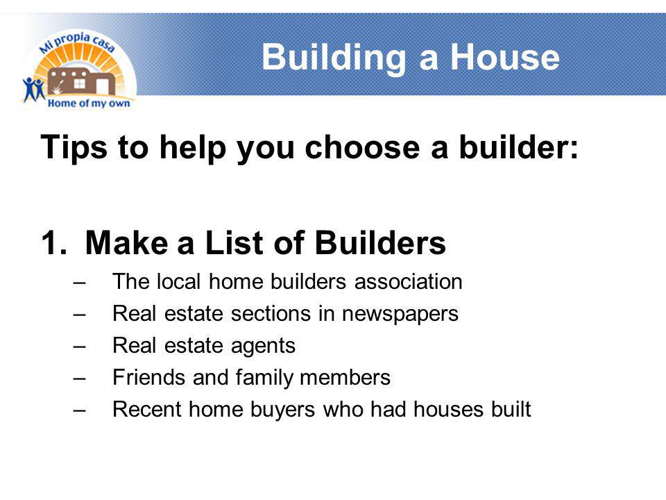 Building a House Tips to help you choose a builder: 1.Make a List of Builders –The local home builders association –Real estate sections in newspapers –Real estate agents –Friends and family members –Recent home buyers who had houses built