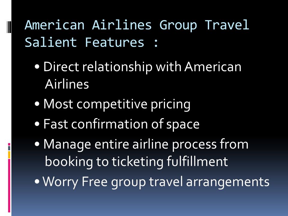 American Airlines Group Travel Salient Features : Direct relationship with American Airlines Most competitive pricing Fast confirmation of space Manage entire airline process from booking to ticketing fulfillment Worry Free group travel arrangements