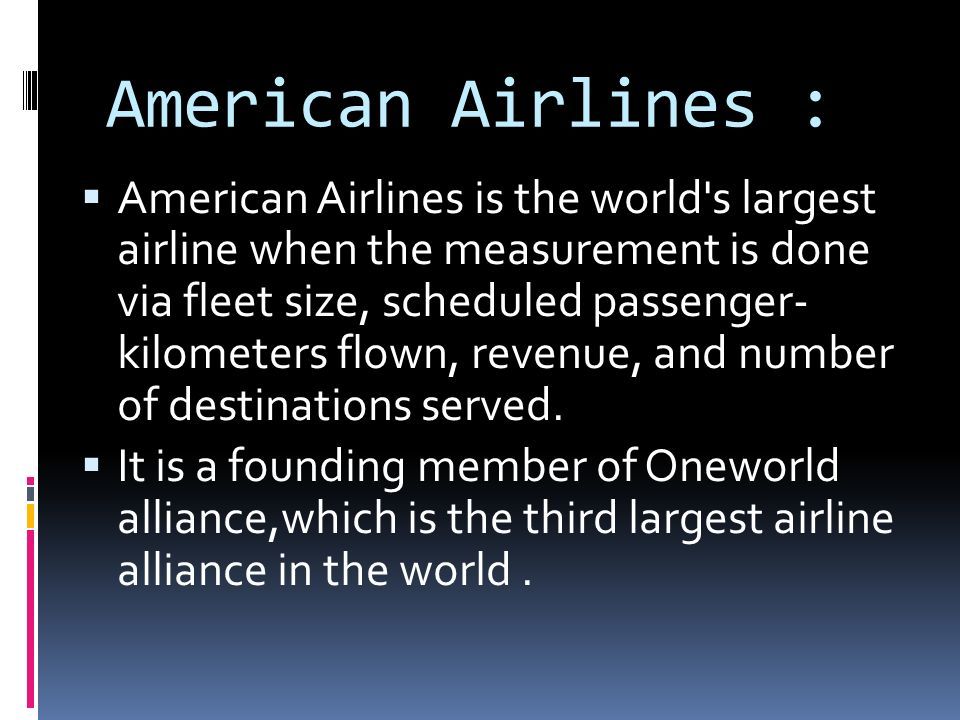 American Airlines :  American Airlines is the world s largest airline when the measurement is done via fleet size, scheduled passenger- kilometers flown, revenue, and number of destinations served.