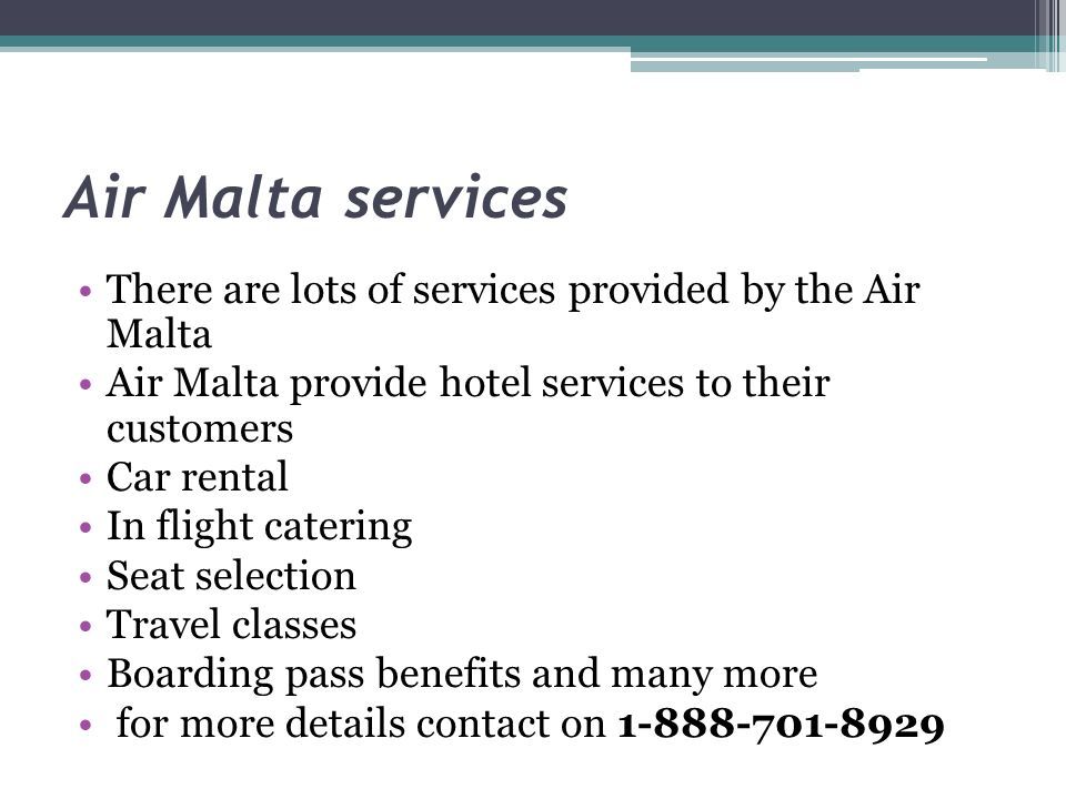 There are lots of services provided by the Air Malta Air Malta provide hotel services to their customers Car rental In flight catering Seat selection Travel classes Boarding pass benefits and many more for more details contact on