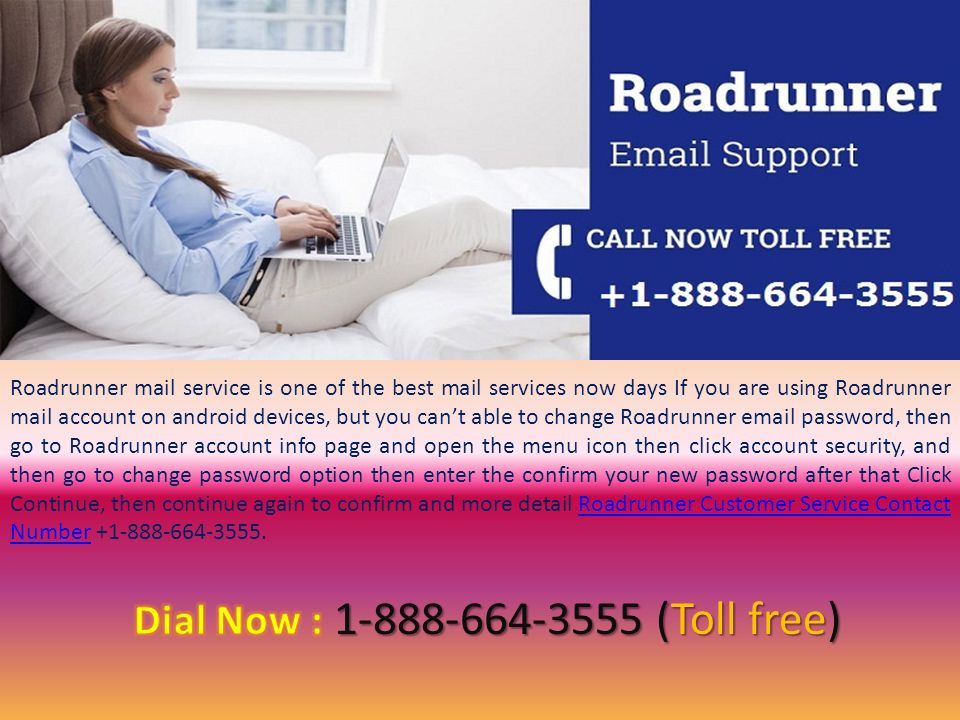 Roadrunner mail service is one of the best mail services now days If you are using Roadrunner mail account on android devices, but you can’t able to change Roadrunner  password, then go to Roadrunner account info page and open the menu icon then click account security, and then go to change password option then enter the confirm your new password after that Click Continue, then continue again to confirm and more detail Roadrunner Customer Service Contact Number Roadrunner Customer Service Contact Number