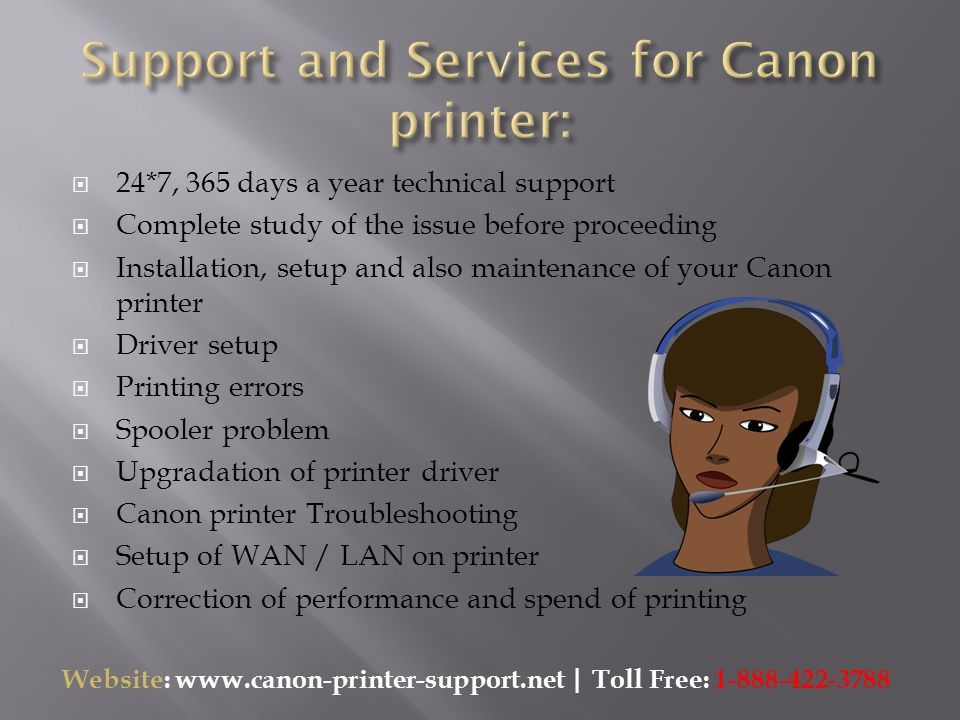  24*7, 365 days a year technical support  Complete study of the issue before proceeding  Installation, setup and also maintenance of your Canon printer  Driver setup  Printing errors  Spooler problem  Upgradation of printer driver  Canon printer Troubleshooting  Setup of WAN / LAN on printer  Correction of performance and spend of printing Website:   | Toll Free: