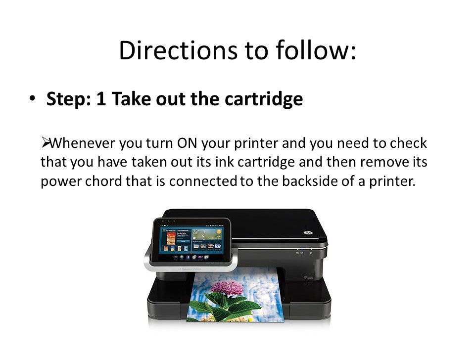 Directions to follow: Step: 1 Take out the cartridge  Whenever you turn ON your printer and you need to check that you have taken out its ink cartridge and then remove its power chord that is connected to the backside of a printer.