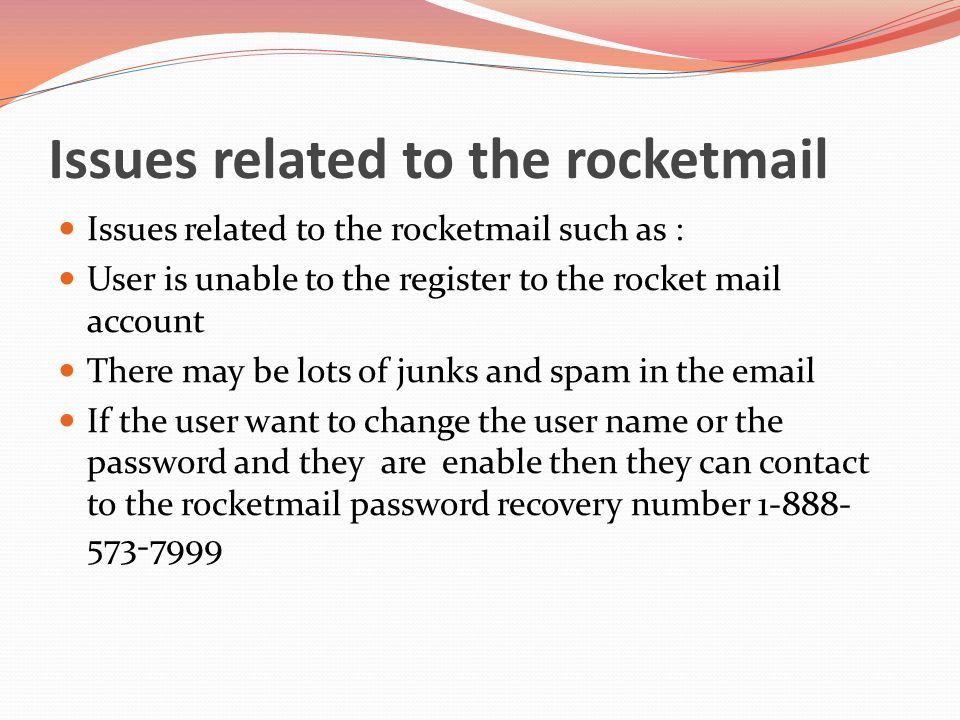 Issues related to the rocketmail Issues related to the rocketmail such as : User is unable to the register to the rocket mail account There may be lots of junks and spam in the  If the user want to change the user name or the password and they are enable then they can contact to the rocketmail password recovery number