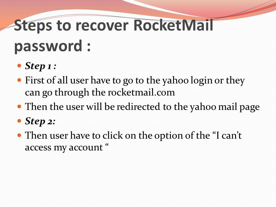 Steps to recover RocketMail password : Step 1 : First of all user have to go to the yahoo login or they can go through the rocketmail.com Then the user will be redirected to the yahoo mail page Step 2: Then user have to click on the option of the I can’t access my account