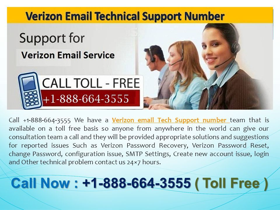 Call Now : ( Toll Free ) Call Now : ( Toll Free ) Call We have a Verizon  Tech Support number team that is available on a toll free basis so anyone from anywhere in the world can give our consultation team a call and they will be provided appropriate solutions and suggestions for reported issues Such as Verizon Password Recovery, Verizon Password Reset, change Password, configuration issue, SMTP Settings, Create new account issue, login and Other technical problem contact us 24×7 hours.Verizon  Tech Support number