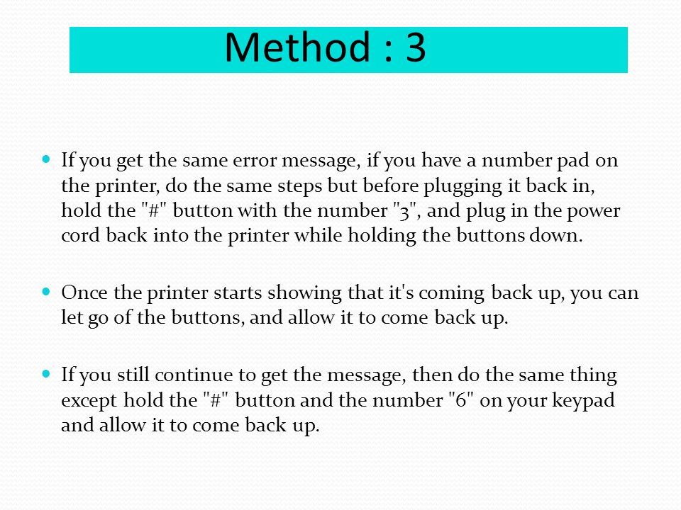 Method : 3 If you get the same error message, if you have a number pad on the printer, do the same steps but before plugging it back in, hold the # button with the number 3 , and plug in the power cord back into the printer while holding the buttons down.
