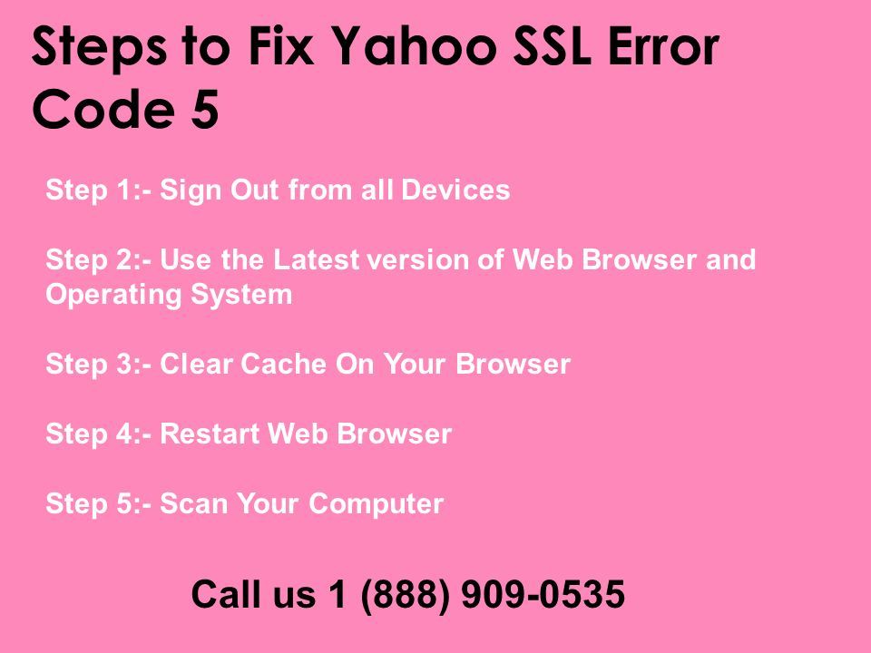 Steps to Fix Yahoo SSL Error Code 5 Step 1:- Sign Out from all Devices Step 2:- Use the Latest version of Web Browser and Operating System Step 3:- Clear Cache On Your Browser Step 4:- Restart Web Browser Step 5:- Scan Your Computer Call us 1 (888)