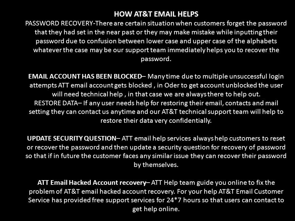 HOW AT&T  HELPS PASSWORD RECOVERY-There are certain situation when customers forget the password that they had set in the near past or they may make mistake while inputting their password due to confusion between lower case and upper case of the alphabets whatever the case may be our support team immediately helps you to recover the password.