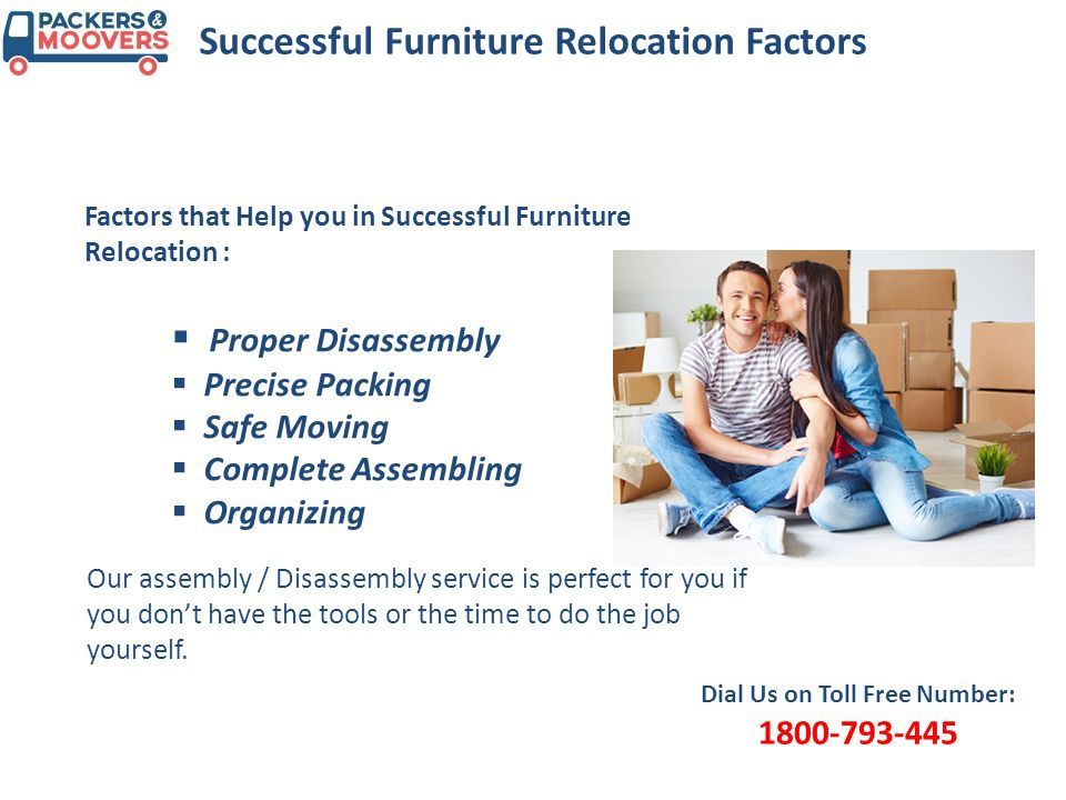 Successful Furniture Relocation Factors Factors that Help you in Successful Furniture Relocation : Dial Us on Toll Free Number:  Proper Disassembly  Precise Packing  Safe Moving  Complete Assembling  Organizing Our assembly / Disassembly service is perfect for you if you don’t have the tools or the time to do the job yourself.