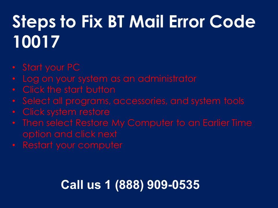 Steps to Fix BT Mail Error Code Start your PC Log on your system as an administrator Click the start button Select all programs, accessories, and system tools Click system restore Then select Restore My Computer to an Earlier Time option and click next Restart your computer Call us 1 (888)