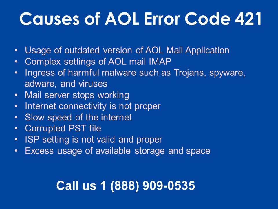 Causes of AOL Error Code 421 Usage of outdated version of AOL Mail Application Complex settings of AOL mail IMAP Ingress of harmful malware such as Trojans, spyware, adware, and viruses Mail server stops working Internet connectivity is not proper Slow speed of the internet Corrupted PST file ISP setting is not valid and proper Excess usage of available storage and space Call us 1 (888)