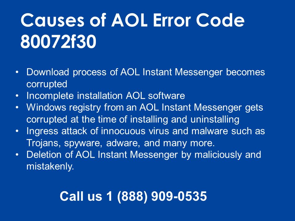 Causes of AOL Error Code 80072f30 Download process of AOL Instant Messenger becomes corrupted Incomplete installation AOL software Windows registry from an AOL Instant Messenger gets corrupted at the time of installing and uninstalling Ingress attack of innocuous virus and malware such as Trojans, spyware, adware, and many more.