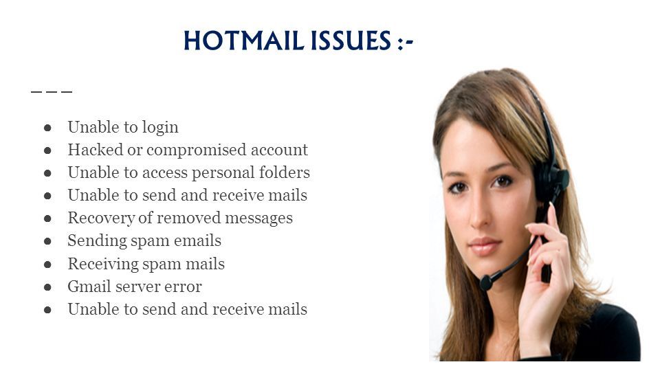 HOTMAIL ISSUES :- ● Unable to login ● Hacked or compromised account ● Unable to access personal folders ● Unable to send and receive mails ● Recovery of removed messages ● Sending spam  s ● Receiving spam mails ● Gmail server error ● Unable to send and receive mails