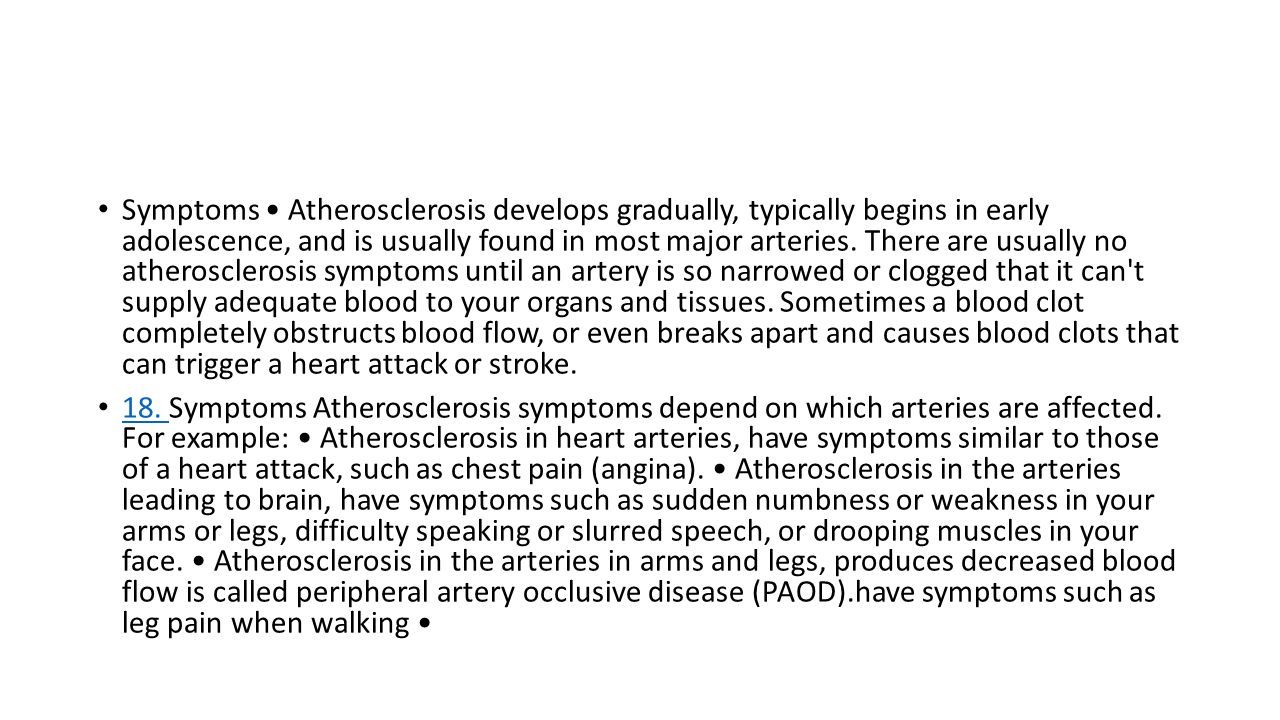 Symptoms Atherosclerosis develops gradually, typically begins in early adolescence, and is usually found in most major arteries.