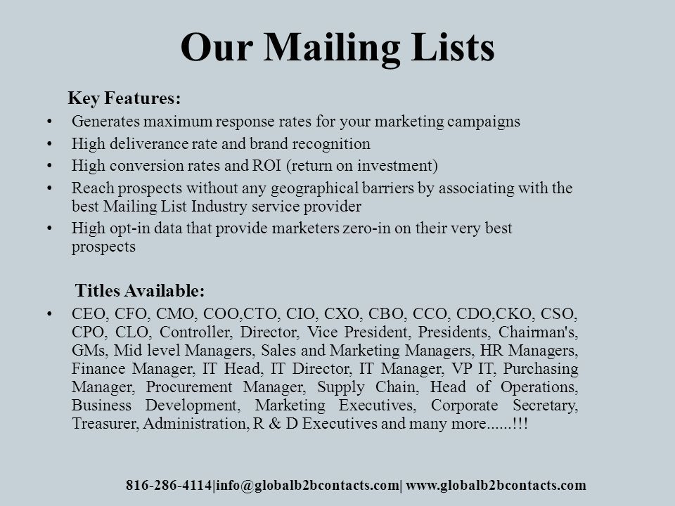 Our Mailing Lists Key Features: Generates maximum response rates for your marketing campaigns High deliverance rate and brand recognition High conversion rates and ROI (return on investment) Reach prospects without any geographical barriers by associating with the best Mailing List Industry service provider High opt-in data that provide marketers zero-in on their very best prospects Titles Available: CEO, CFO, CMO, COO,CTO, CIO, CXO, CBO, CCO, CDO,CKO, CSO, CPO, CLO, Controller, Director, Vice President, Presidents, Chairman s, GMs, Mid level Managers, Sales and Marketing Managers, HR Managers, Finance Manager, IT Head, IT Director, IT Manager, VP IT, Purchasing Manager, Procurement Manager, Supply Chain, Head of Operations, Business Development, Marketing Executives, Corporate Secretary, Treasurer, Administration, R & D Executives and many more......!!.