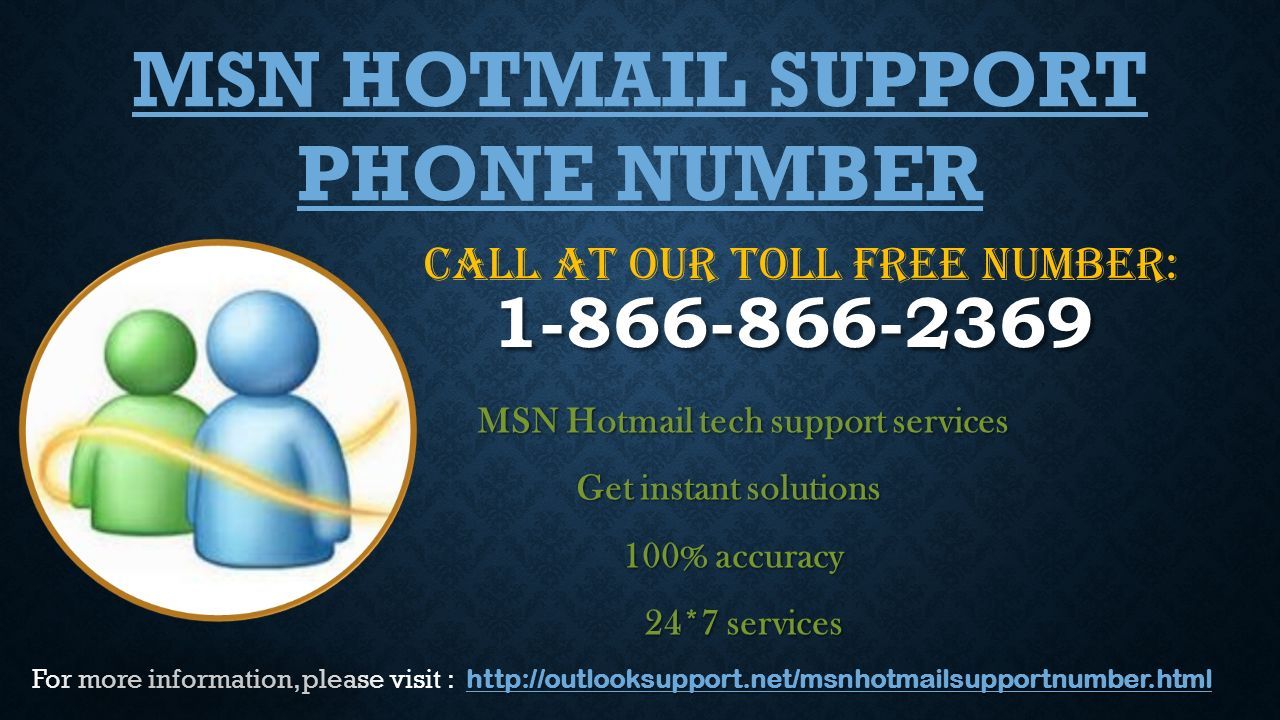 MSN Hotmail tech support services MSN Hotmail tech support services Get instant solutions Get instant solutions 100% accuracy 100% accuracy 24*7 services 24*7 services MSN HOTMAIL SUPPORT PHONE NUMBER CALL AT OUR TOLL FREE NUMBER:     For more information, please visit :
