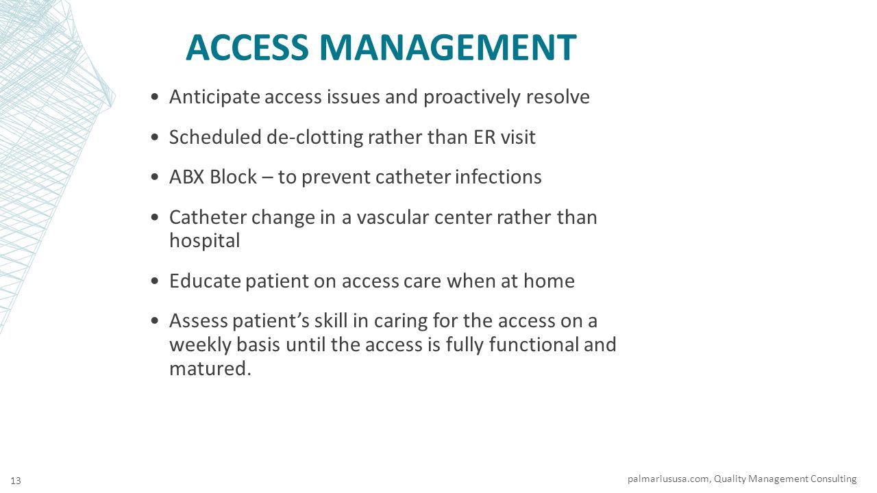 ACCESS MANAGEMENT Anticipate access issues and proactively resolve Scheduled de-clotting rather than ER visit ABX Block – to prevent catheter infections Catheter change in a vascular center rather than hospital Educate patient on access care when at home Assess patient’s skill in caring for the access on a weekly basis until the access is fully functional and matured.