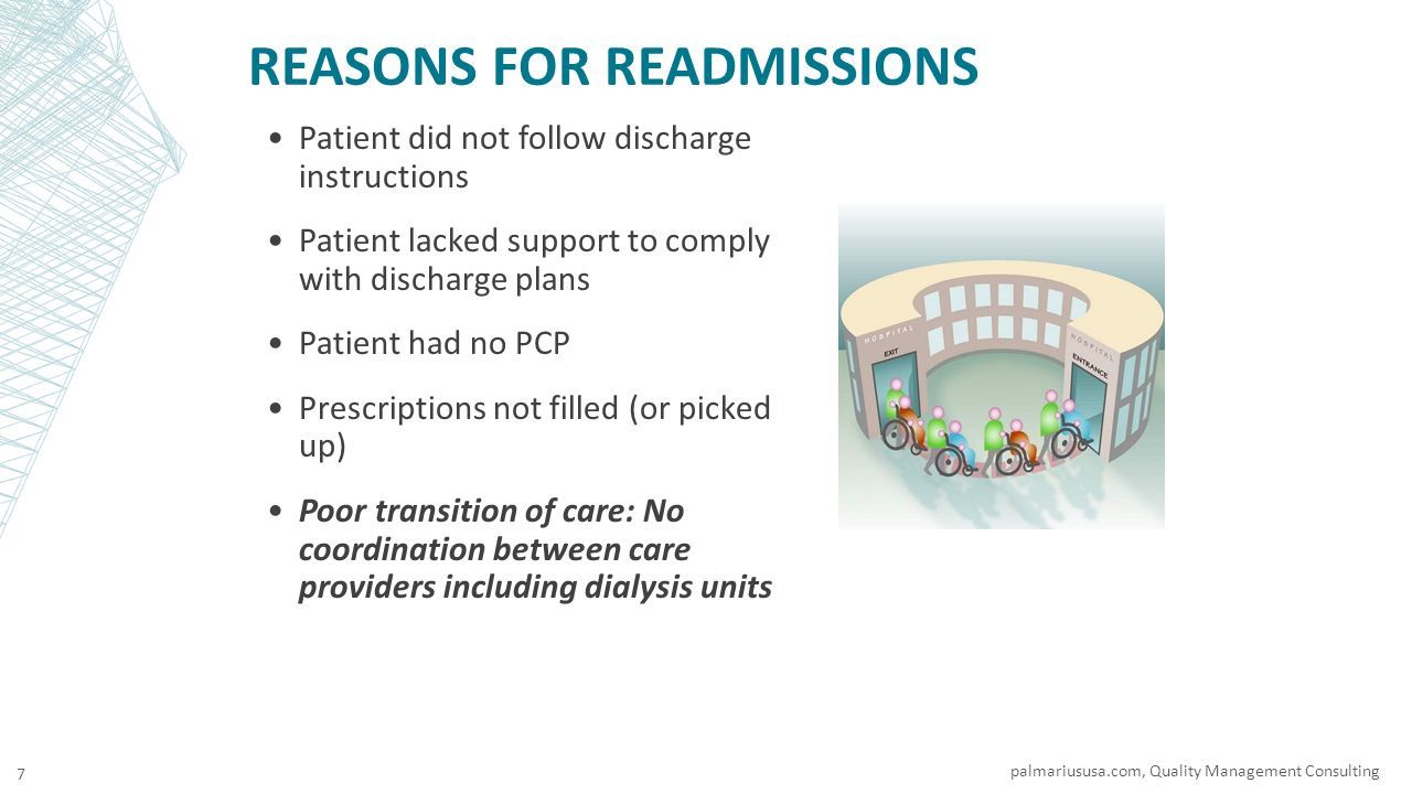 REASONS FOR READMISSIONS Patient did not follow discharge instructions Patient lacked support to comply with discharge plans Patient had no PCP Prescriptions not filled (or picked up) Poor transition of care: No coordination between care providers including dialysis units palmariususa.com, Quality Management Consulting 7