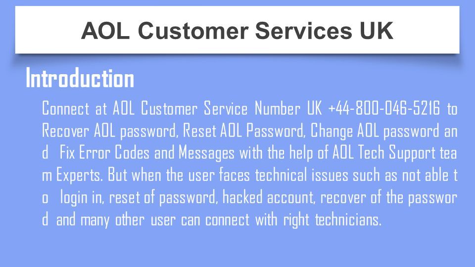Introduction Connect at AOL Customer Service Number UK to Recover AOL password, Reset AOL Password, Change AOL password an d Fix Error Codes and Messages with the help of AOL Tech Support tea m Experts.
