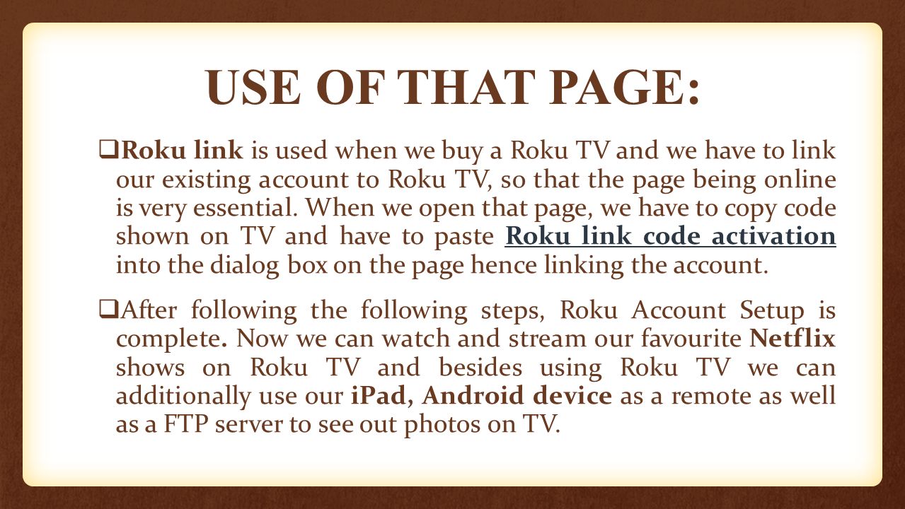 USE OF THAT PAGE:  Roku link is used when we buy a Roku TV and we have to link our existing account to Roku TV, so that the page being online is very essential.